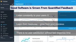 Yves Caseau - The Joy of Programming – June 2018 7/9
Good Software is Grown From Quantified FeedbackGood Software is Grown From Quantified Feedback
 Listen constantly to your users 
 Learn from measures – grow from your mistakes
 There is no user satisfaction without fast response time
 