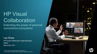 HP Visual Collaboration Extending the power of personal connections everywhere Les Shaw HP Visual Collaboration Sales Manager EMEA  March 8th, 2011 © 2010 Hewlett-Packard Development Company, L.P.The information contained herein is subject to change without notice.  