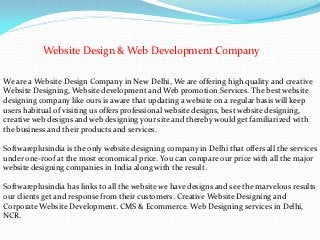 Website Design & Web Development Company

We are a Website Design Company in New Delhi, We are offering high quality and creative
Website Designing, Website development and Web promotion Services. The best website
designing company like ours is aware that updating a website on a regular basis will keep
users habitual of visiting us offers professional website designs, best website designing,
creative web designs and web designing your site and thereby would get familiarized with
the business and their products and services.

Softwareplusindia is the only website designing company in Delhi that offers all the services
under one-roof at the most economical price. You can compare our price with all the major
website designing companies in India along with the result.

Softwareplusindia has links to all the website we have designs and see the marvelous results
our clients get and response from their customers. Creative Website Designing and
Corporate Website Development. CMS & Ecommerce. Web Designing services in Delhi,
NCR.
 