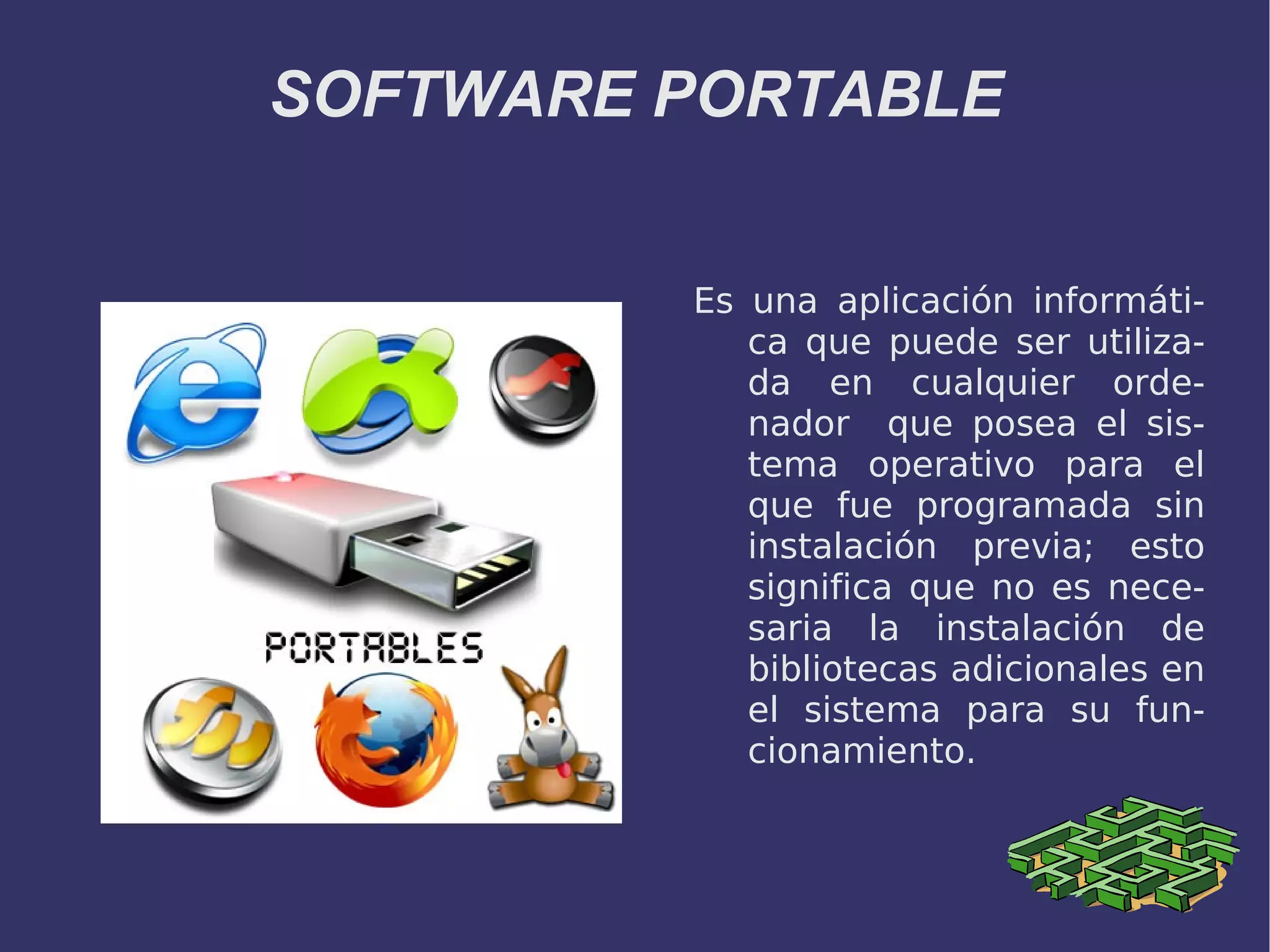 SOFTWARE PORTABLE Es una aplicación informática que puede ser utilizada en cualquier ordenador que posea el sistema operativo para el que fue programada sin instalación previa; esto significa que no es necesaria la instalación de bibliotecas adicionales en el sistema para su funcionamiento.