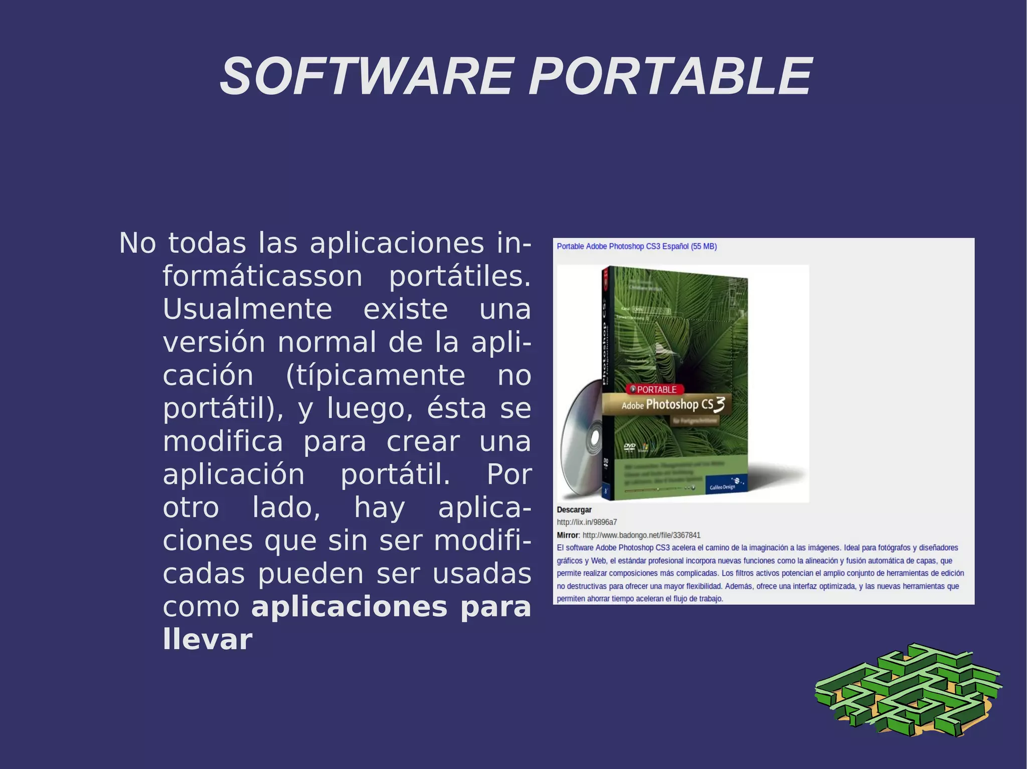 SOFTWARE PORTABLE No todas las aplicaciones informáticasson portátiles. Usualmente existe una versión normal de la aplicación (típicamente no portátil), y luego, ésta se modifica para crear una aplicación portátil. Por otro lado, hay aplicaciones que sin ser modificadas pueden ser usadas como aplicaciones para llevar