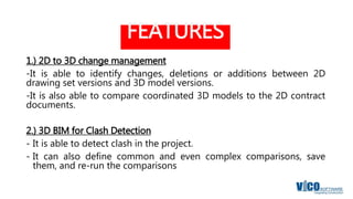 FEATURES
1.) 2D to 3D change management
-It is able to identify changes, deletions or additions between 2D
drawing set versions and 3D model versions.
-It is also able to compare coordinated 3D models to the 2D contract
documents.
2.) 3D BIM for Clash Detection
- It is able to detect clash in the project.
- It can also define common and even complex comparisons, save
them, and re-run the comparisons
 