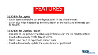 FEATURES
3.) 3D BIM for Layout
- It can accurately point out the layout point in the virtual model.
- It can also help in speed up the installation of the work and eliminate cost
to rework.
4.) 3D BIM for Quantity Takeoff
- It is able to use geometry analysis algorithm to scan the 3D model content
- It will automatically create takeoff items.
- There is no need to export and import data.
- It will automatically update the quantities after published.
 