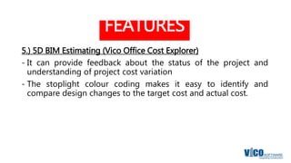 FEATURES
5.) 5D BIM Estimating (Vico Office Cost Explorer)
- It can provide feedback about the status of the project and
understanding of project cost variation
- The stoplight colour coding makes it easy to identify and
compare design changes to the target cost and actual cost.
 