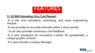 FEATURES
5.) 5D BIM Estimating (Vico Cost Planner)
-It is the cost calculation, estimating, and value engineering
module.
-It can provides an accurate estimate within a short period.
- It can also provides continuous cost feedback.
-It is also introduces an innovative n-tiered 3D spreadsheet; a
unique graphic scheme.
-It is also includes a Library Manager.
 