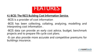 FEATURES
4.) BCIS: The RICS Building Cost Information Service.
-BCIS is a provider of cost information
-BCIS has been collecting, collating, analysing, modelling and
interpreting cost information .
-BCIS data can provide an early cost advice, budget, benchmark
projects and to prepare life cycle cost plans.
-It can also provide more accurate and competitive premiums for
buildings insurance.
 