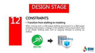 DESIGN STAGE
CONSTRAINTS
• Transition from drafting to modeling
When moving from a CAD-based drafting environment to a BIM-based
modeling environment, a change in the workflow will surround what used
to be simple drafting tasks such as copying markups or picking up
redlines.
12
 