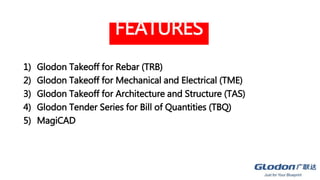 FEATURES
1) Glodon Takeoff for Rebar (TRB)
2) Glodon Takeoff for Mechanical and Electrical (TME)
3) Glodon Takeoff for Architecture and Structure (TAS)
4) Glodon Tender Series for Bill of Quantities (TBQ)
5) MagiCAD
 