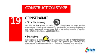 CONSTRUCTION STAGE
CONSTRAINTS
• Time Consuming
The use of BIM based scheduling is recommended for only detailed
construction planning and monitoring for activities such as quality control
and quality assurance programs as well as punchlists because it requires
more effort to create and update activities.
• Disruptive
Although one of the advantages of using a BIM model is that changes can
be made quickly, BIM can disrupt the general procurement and
construction process when ordering items that require a long lead-time.
19
 