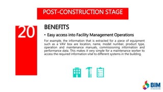 POST-CONSTRUCTION STAGE
BENEFITS
• Easy access into Facility Management Operations
For example, the information that is extracted for a piece of equipment
such as a VAV box are location, name, model number, product type,
operation and maintenance manuals, commissioning information and
performance data. This makes it very simple for a maintenance worker to
access the required information vital to different systems in the building.
20
 