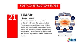 POST-CONSTRUCTION STAGE
BENEFITS
• Record Model
The model includes the integration
of the as-builts from the subcontractors.
Furthermore, each object property in the
model can also include links to submittals,
operations and maintenance, and warranty
information. Centralized database can help
the facilities department to find information
easier.
21
 