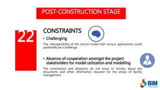 POST-CONSTRUCTION STAGE
CONSTRAINTS
• Challenging
The interoperability of the record model with various applications could
potentially be a challenge.
• Absence of cooperation amongst the project
stakeholders for model utilization and modelling
The constractors and designers do not know or familiar about the
documents and other information required for the phase of facility
management.
22
 