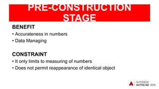 PRE-CONSTRUCTION
STAGE
BENEFIT
• Accurateness in numbers
• Data Managing
CONSTRAINT
• It only limits to measuring of numbers
• Does not permit reappearance of identical object
 