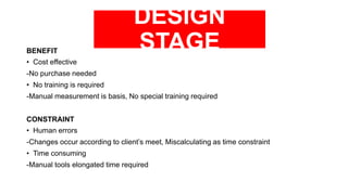 DESIGN
STAGEBENEFIT
• Cost effective
-No purchase needed
• No training is required
-Manual measurement is basis, No special training required
CONSTRAINT
• Human errors
-Changes occur according to client’s meet, Miscalculating as time constraint
• Time consuming
-Manual tools elongated time required
 