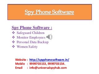 Spy Phone Software :
 Safeguard Children
 Monitor Employees
 Personal Data Backup
 Women Safety
Website : http://spyphonesoftware.in/
Mobile : 9999703153, 9999703154.
Email : info@universalspyhub.com
 