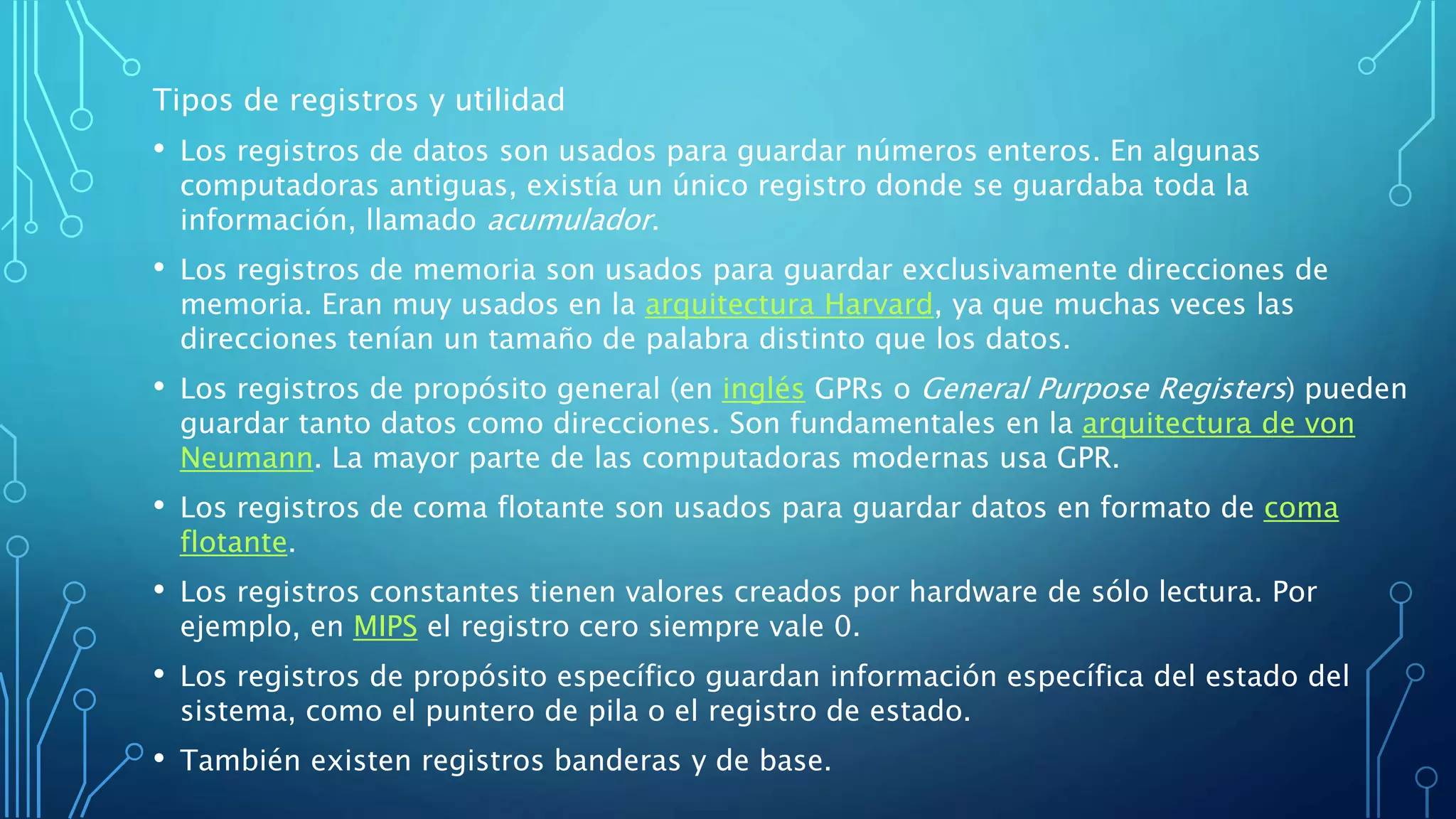 Tipos de registros y utilidad
• Los registros de datos son usados para guardar números enteros. En algunas
computadoras antiguas, existía un único registro donde se guardaba toda la
información, llamado acumulador.
• Los registros de memoria son usados para guardar exclusivamente direcciones de
memoria. Eran muy usados en la arquitectura Harvard, ya que muchas veces las
direcciones tenían un tamaño de palabra distinto que los datos.
• Los registros de propósito general (en inglés GPRs o General Purpose Registers) pueden
guardar tanto datos como direcciones. Son fundamentales en la arquitectura de von
Neumann. La mayor parte de las computadoras modernas usa GPR.
• Los registros de coma flotante son usados para guardar datos en formato de coma
flotante.
• Los registros constantes tienen valores creados por hardware de sólo lectura. Por
ejemplo, en MIPS el registro cero siempre vale 0.
• Los registros de propósito específico guardan información específica del estado del
sistema, como el puntero de pila o el registro de estado.
• También existen registros banderas y de base.
 