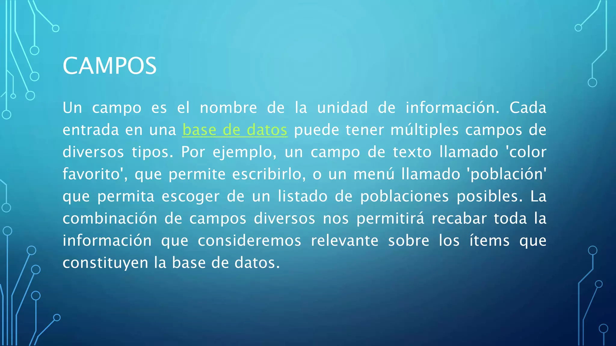 CAMPOS
Un campo es el nombre de la unidad de información. Cada
entrada en una base de datos puede tener múltiples campos de
diversos tipos. Por ejemplo, un campo de texto llamado 'color
favorito', que permite escribirlo, o un menú llamado 'población'
que permita escoger de un listado de poblaciones posibles. La
combinación de campos diversos nos permitirá recabar toda la
información que consideremos relevante sobre los ítems que
constituyen la base de datos.
 