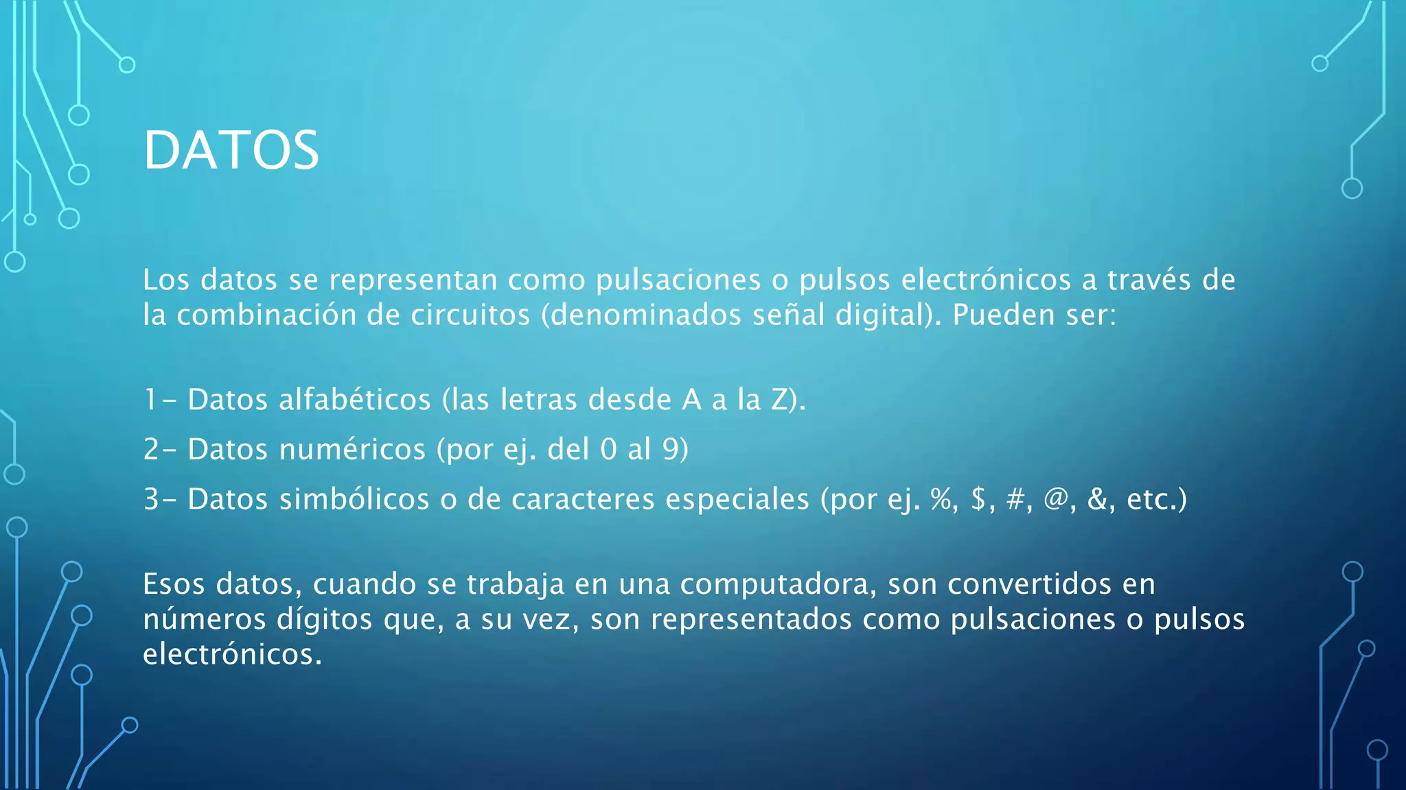 DATOS
Los datos se representan como pulsaciones o pulsos electrónicos a través de
la combinación de circuitos (denominados señal digital). Pueden ser:
1- Datos alfabéticos (las letras desde A a la Z).
2- Datos numéricos (por ej. del 0 al 9)
3- Datos simbólicos o de caracteres especiales (por ej. %, $, #, @, &, etc.)
Esos datos, cuando se trabaja en una computadora, son convertidos en
números dígitos que, a su vez, son representados como pulsaciones o pulsos
electrónicos.
 