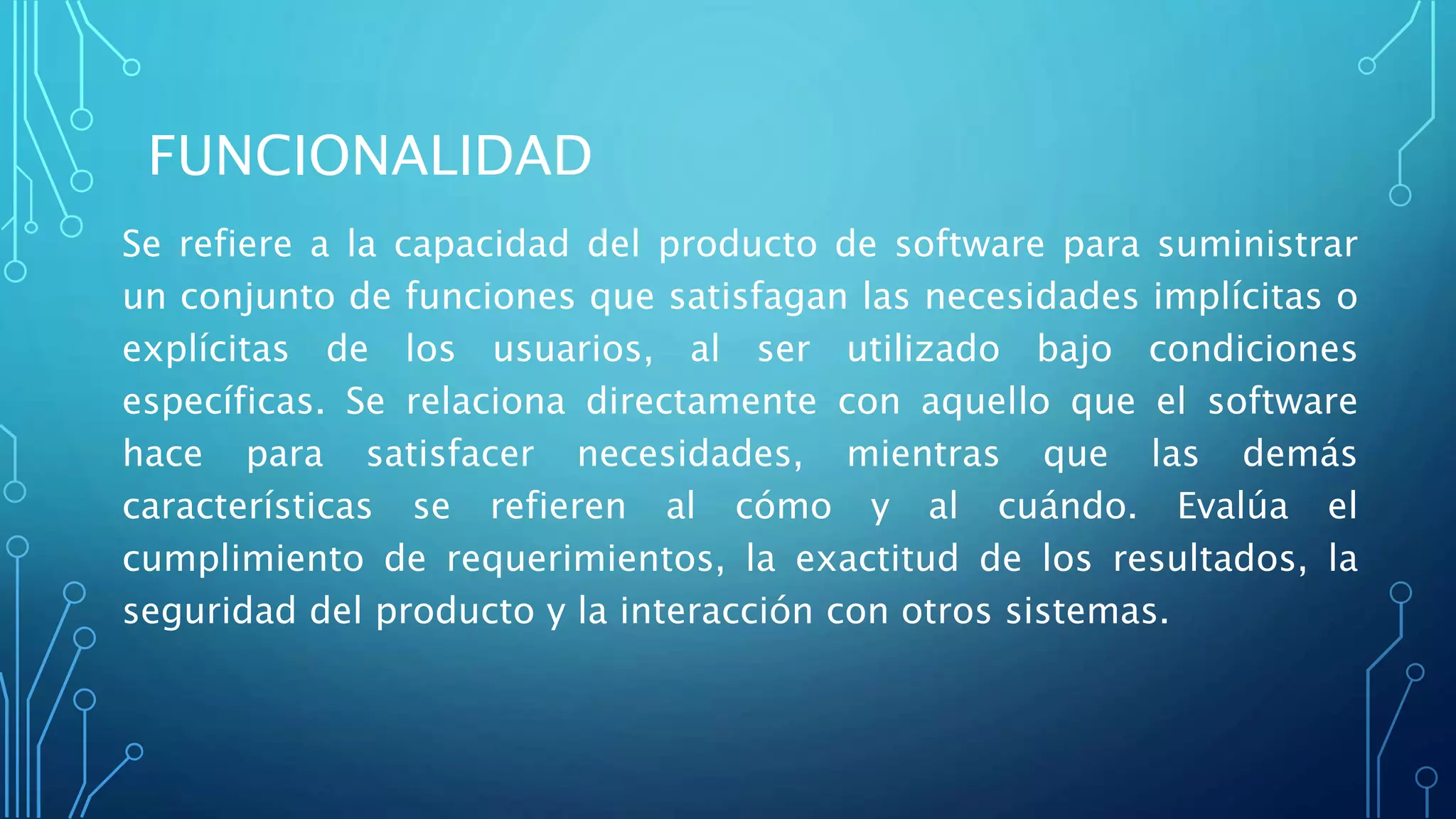 FUNCIONALIDAD
Se refiere a la capacidad del producto de software para suministrar
un conjunto de funciones que satisfagan las necesidades implícitas o
explícitas de los usuarios, al ser utilizado bajo condiciones
específicas. Se relaciona directamente con aquello que el software
hace para satisfacer necesidades, mientras que las demás
características se refieren al cómo y al cuándo. Evalúa el
cumplimiento de requerimientos, la exactitud de los resultados, la
seguridad del producto y la interacción con otros sistemas.
 