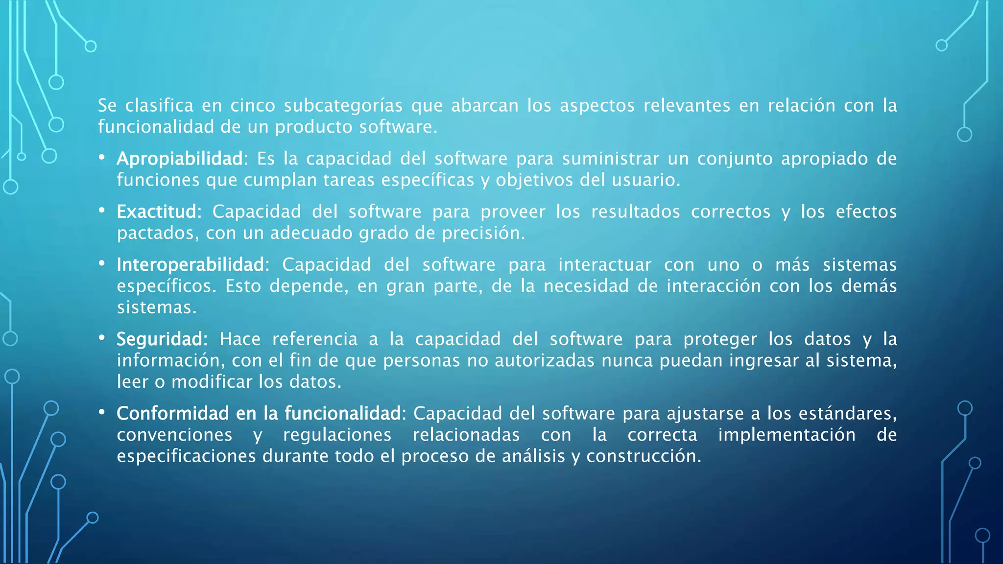 Se clasifica en cinco subcategorías que abarcan los aspectos relevantes en relación con la
funcionalidad de un producto software.
• Apropiabilidad: Es la capacidad del software para suministrar un conjunto apropiado de
funciones que cumplan tareas específicas y objetivos del usuario.
• Exactitud: Capacidad del software para proveer los resultados correctos y los efectos
pactados, con un adecuado grado de precisión.
• Interoperabilidad: Capacidad del software para interactuar con uno o más sistemas
específicos. Esto depende, en gran parte, de la necesidad de interacción con los demás
sistemas.
• Seguridad: Hace referencia a la capacidad del software para proteger los datos y la
información, con el fin de que personas no autorizadas nunca puedan ingresar al sistema,
leer o modificar los datos.
• Conformidad en la funcionalidad: Capacidad del software para ajustarse a los estándares,
convenciones y regulaciones relacionadas con la correcta implementación de
especificaciones durante todo el proceso de análisis y construcción.
 