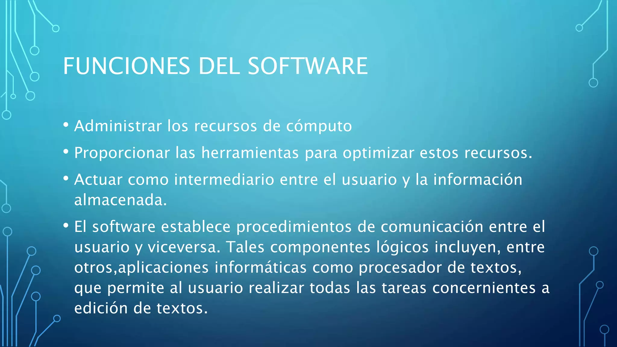 FUNCIONES DEL SOFTWARE
• Administrar los recursos de cómputo
• Proporcionar las herramientas para optimizar estos recursos.
• Actuar como intermediario entre el usuario y la información
almacenada.
• El software establece procedimientos de comunicación entre el
usuario y viceversa. Tales componentes lógicos incluyen, entre
otros,aplicaciones informáticas como procesador de textos,
que permite al usuario realizar todas las tareas concernientes a
edición de textos.
 