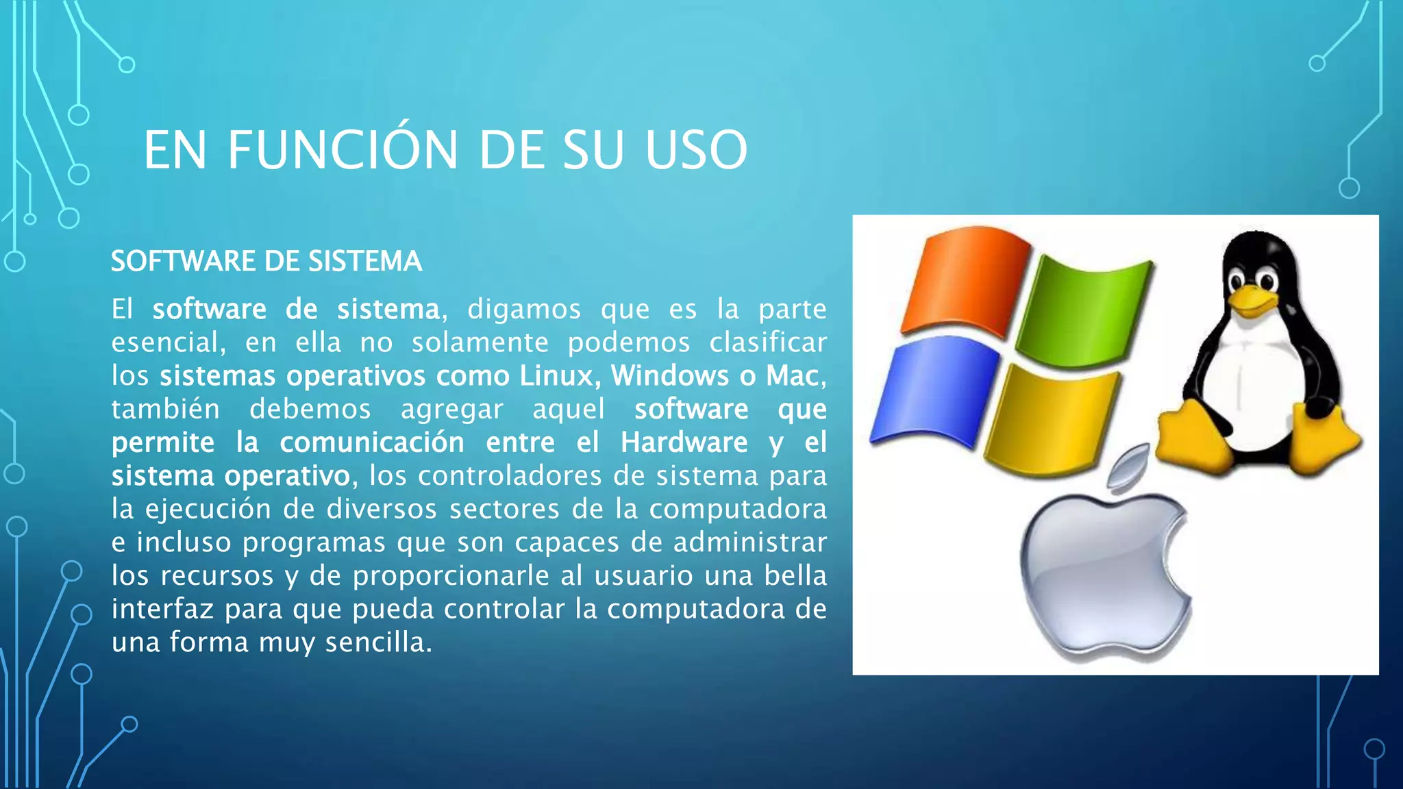 EN FUNCIÓN DE SU USO
SOFTWARE DE SISTEMA
El software de sistema, digamos que es la parte
esencial, en ella no solamente podemos clasificar
los sistemas operativos como Linux, Windows o Mac,
también debemos agregar aquel software que
permite la comunicación entre el Hardware y el
sistema operativo, los controladores de sistema para
la ejecución de diversos sectores de la computadora
e incluso programas que son capaces de administrar
los recursos y de proporcionarle al usuario una bella
interfaz para que pueda controlar la computadora de
una forma muy sencilla.
 