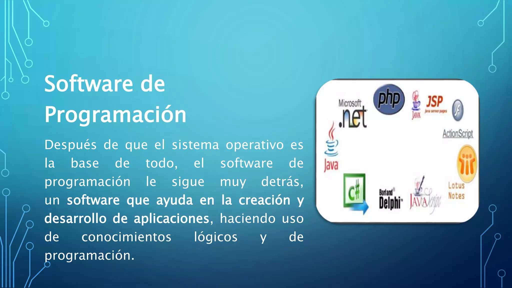 Software de
Programación
Después de que el sistema operativo es
la base de todo, el software de
programación le sigue muy detrás,
un software que ayuda en la creación y
desarrollo de aplicaciones, haciendo uso
de conocimientos lógicos y de
programación.
 