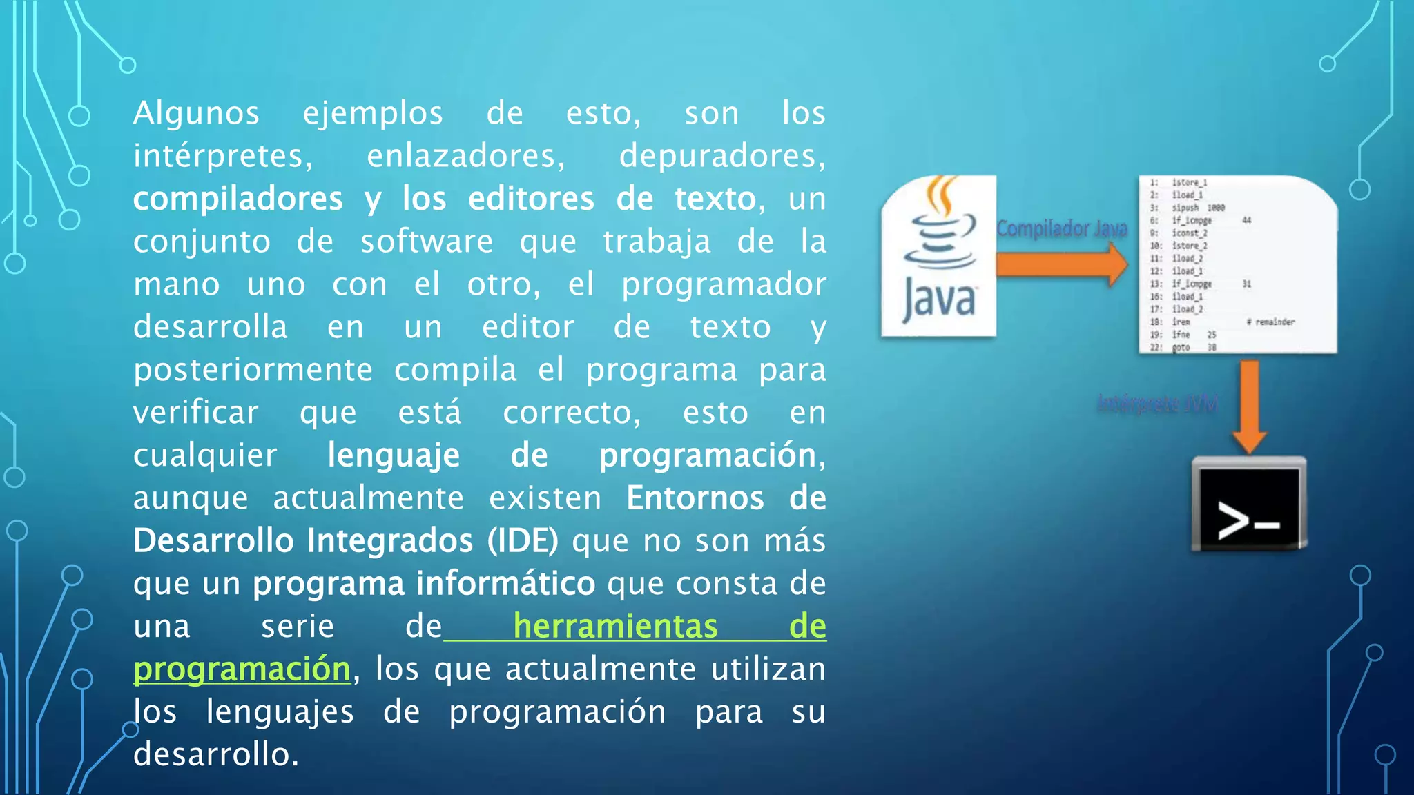 Algunos ejemplos de esto, son los
intérpretes, enlazadores, depuradores,
compiladores y los editores de texto, un
conjunto de software que trabaja de la
mano uno con el otro, el programador
desarrolla en un editor de texto y
posteriormente compila el programa para
verificar que está correcto, esto en
cualquier lenguaje de programación,
aunque actualmente existen Entornos de
Desarrollo Integrados (IDE) que no son más
que un programa informático que consta de
una serie de herramientas de
programación, los que actualmente utilizan
los lenguajes de programación para su
desarrollo.
 