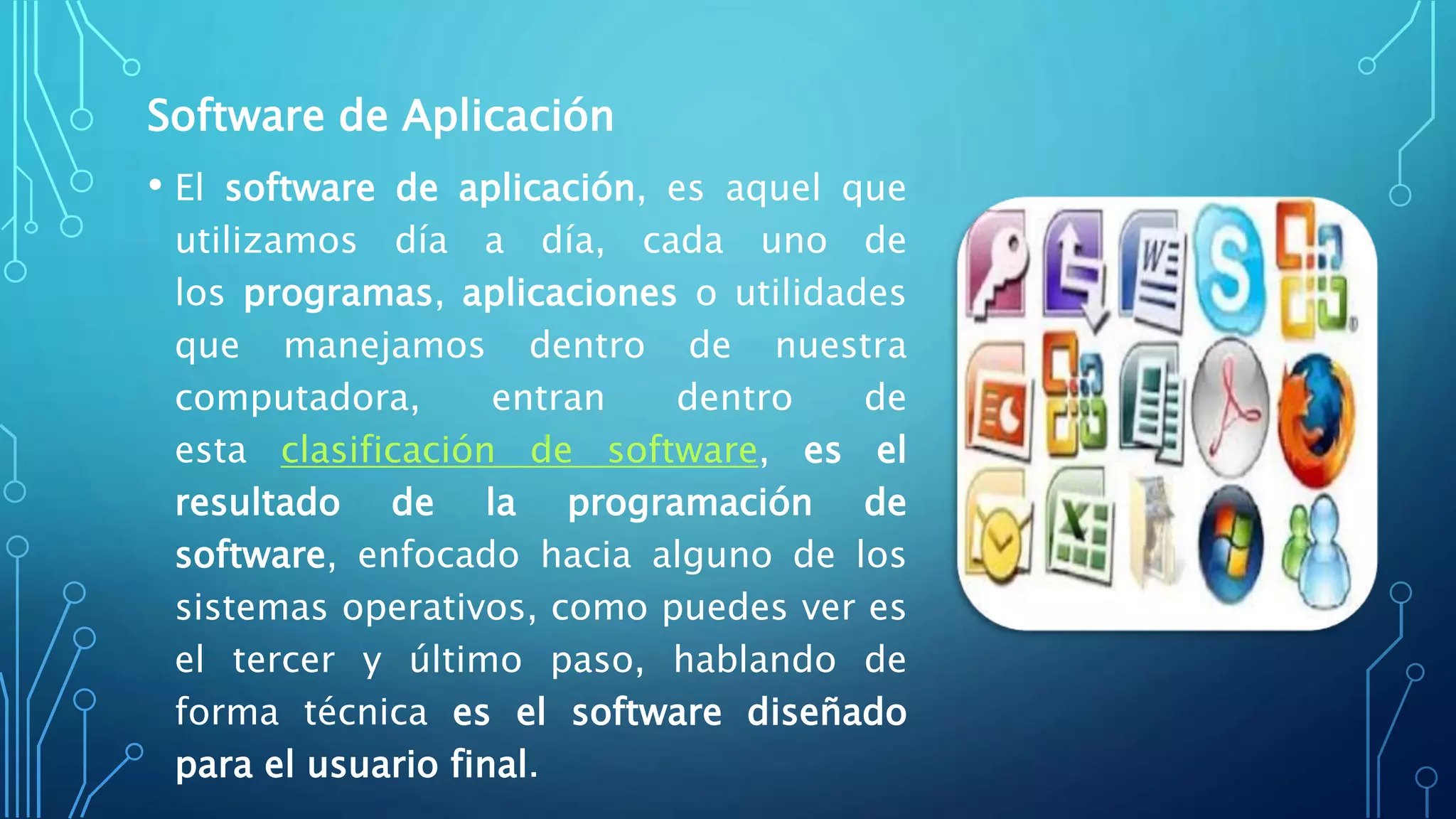 Software de Aplicación
• El software de aplicación, es aquel que
utilizamos día a día, cada uno de
los programas, aplicaciones o utilidades
que manejamos dentro de nuestra
computadora, entran dentro de
esta clasificación de software, es el
resultado de la programación de
software, enfocado hacia alguno de los
sistemas operativos, como puedes ver es
el tercer y último paso, hablando de
forma técnica es el software diseñado
para el usuario final.
 