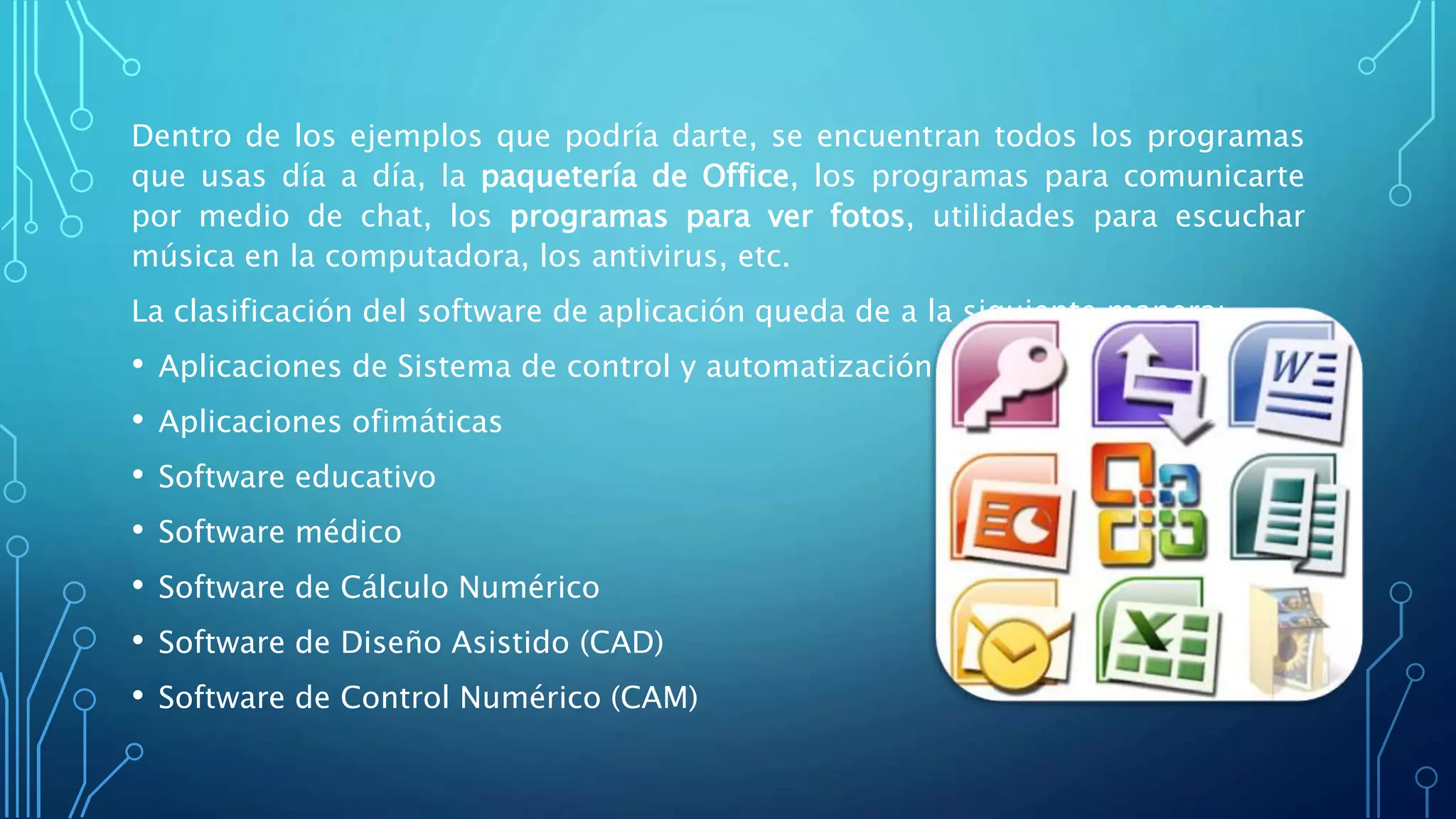Dentro de los ejemplos que podría darte, se encuentran todos los programas
que usas día a día, la paquetería de Office, los programas para comunicarte
por medio de chat, los programas para ver fotos, utilidades para escuchar
música en la computadora, los antivirus, etc.
La clasificación del software de aplicación queda de a la siguiente manera:
• Aplicaciones de Sistema de control y automatización industrial
• Aplicaciones ofimáticas
• Software educativo
• Software médico
• Software de Cálculo Numérico
• Software de Diseño Asistido (CAD)
• Software de Control Numérico (CAM)
 