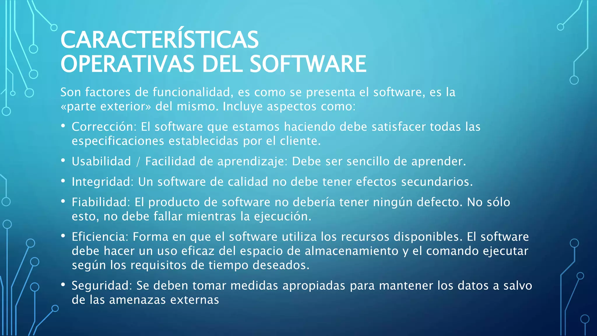 CARACTERÍSTICAS
OPERATIVAS DEL SOFTWARE
Son factores de funcionalidad, es como se presenta el software, es la
«parte exterior» del mismo. Incluye aspectos como:
• Corrección: El software que estamos haciendo debe satisfacer todas las
especificaciones establecidas por el cliente.
• Usabilidad / Facilidad de aprendizaje: Debe ser sencillo de aprender.
• Integridad: Un software de calidad no debe tener efectos secundarios.
• Fiabilidad: El producto de software no debería tener ningún defecto. No sólo
esto, no debe fallar mientras la ejecución.
• Eficiencia: Forma en que el software utiliza los recursos disponibles. El software
debe hacer un uso eficaz del espacio de almacenamiento y el comando ejecutar
según los requisitos de tiempo deseados.
• Seguridad: Se deben tomar medidas apropiadas para mantener los datos a salvo
de las amenazas externas
 