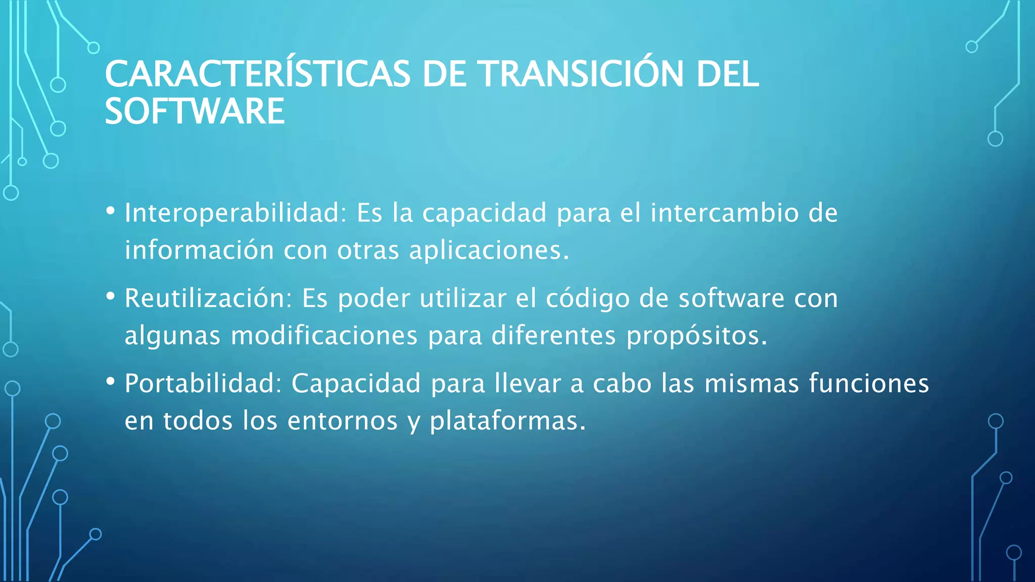 CARACTERÍSTICAS DE TRANSICIÓN DEL
SOFTWARE
• Interoperabilidad: Es la capacidad para el intercambio de
información con otras aplicaciones.
• Reutilización: Es poder utilizar el código de software con
algunas modificaciones para diferentes propósitos.
• Portabilidad: Capacidad para llevar a cabo las mismas funciones
en todos los entornos y plataformas.
 
