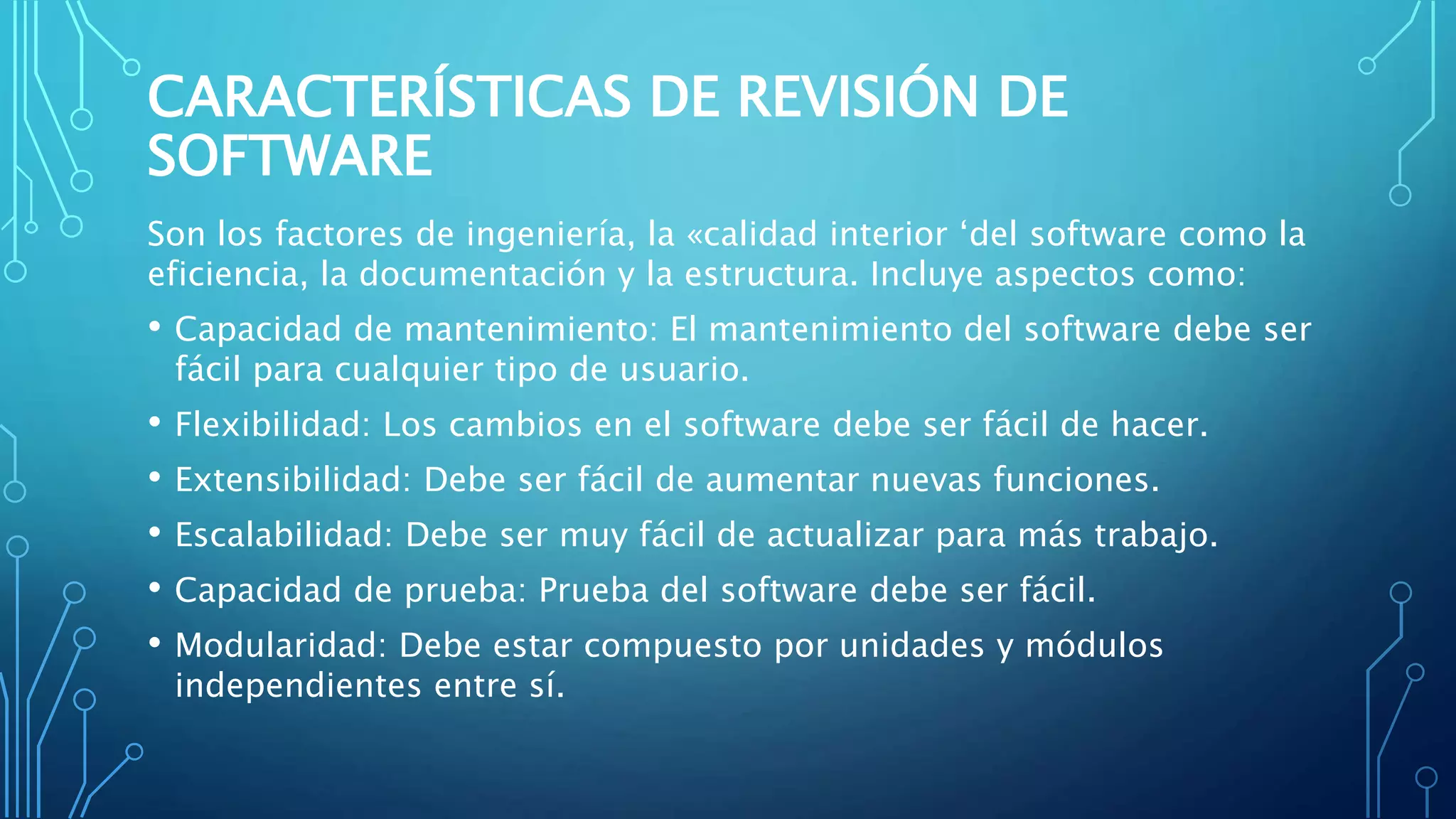 CARACTERÍSTICAS DE REVISIÓN DE
SOFTWARE
Son los factores de ingeniería, la «calidad interior ‘del software como la
eficiencia, la documentación y la estructura. Incluye aspectos como:
• Capacidad de mantenimiento: El mantenimiento del software debe ser
fácil para cualquier tipo de usuario.
• Flexibilidad: Los cambios en el software debe ser fácil de hacer.
• Extensibilidad: Debe ser fácil de aumentar nuevas funciones.
• Escalabilidad: Debe ser muy fácil de actualizar para más trabajo.
• Capacidad de prueba: Prueba del software debe ser fácil.
• Modularidad: Debe estar compuesto por unidades y módulos
independientes entre sí.
 