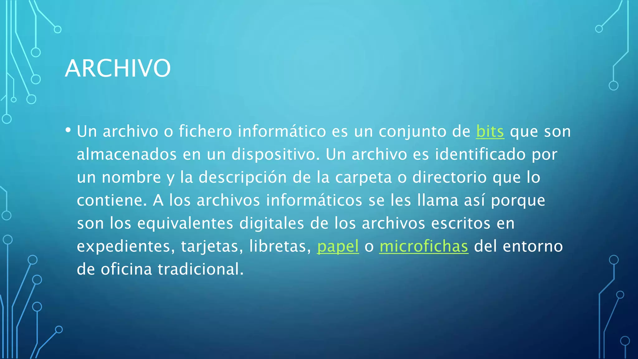 ARCHIVO
• Un archivo o fichero informático es un conjunto de bits que son
almacenados en un dispositivo. Un archivo es identificado por
un nombre y la descripción de la carpeta o directorio que lo
contiene. A los archivos informáticos se les llama así porque
son los equivalentes digitales de los archivos escritos en
expedientes, tarjetas, libretas, papel o microfichas del entorno
de oficina tradicional.
 