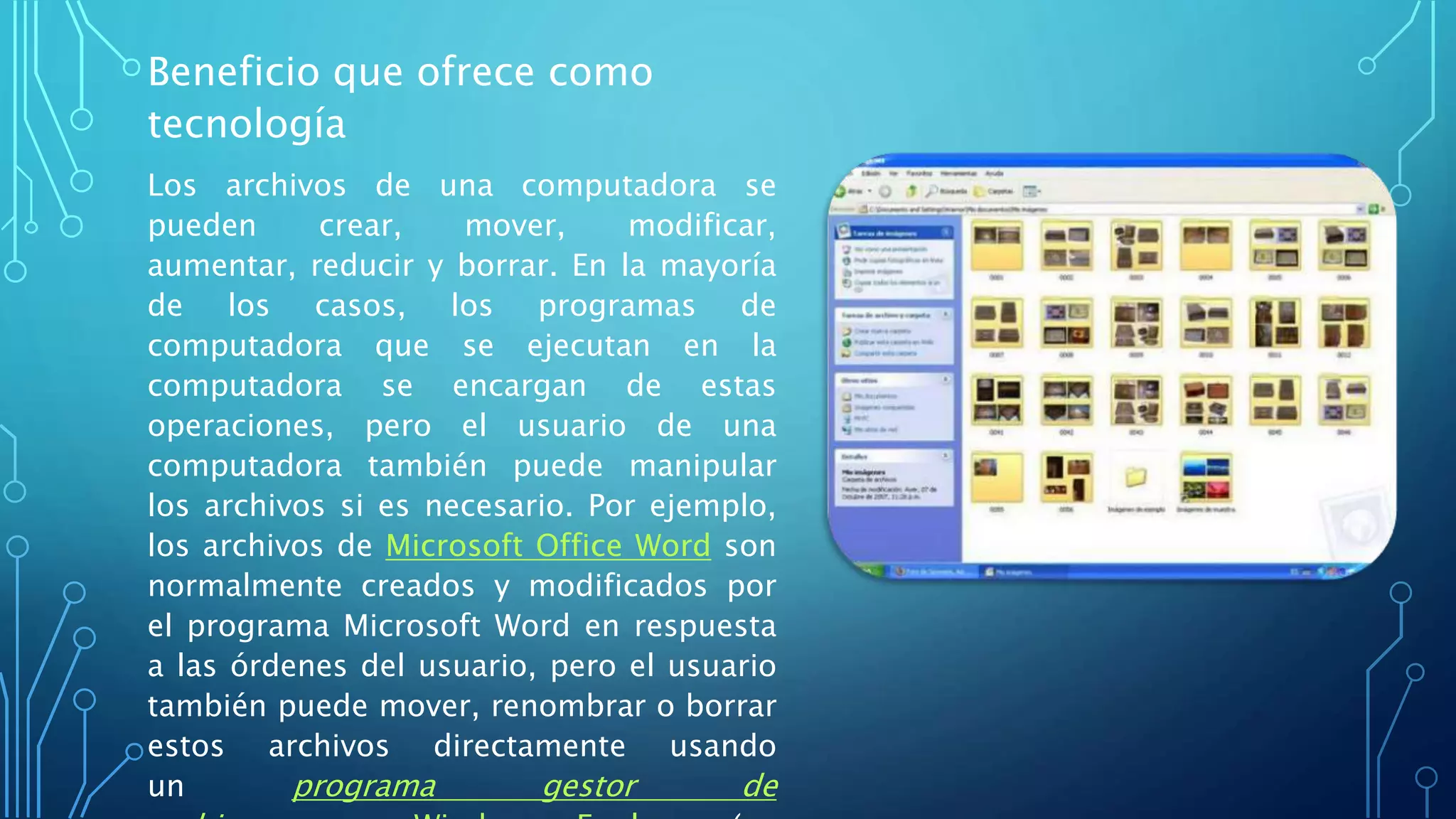 Beneficio que ofrece como
tecnología
Los archivos de una computadora se
pueden crear, mover, modificar,
aumentar, reducir y borrar. En la mayoría
de los casos, los programas de
computadora que se ejecutan en la
computadora se encargan de estas
operaciones, pero el usuario de una
computadora también puede manipular
los archivos si es necesario. Por ejemplo,
los archivos de Microsoft Office Word son
normalmente creados y modificados por
el programa Microsoft Word en respuesta
a las órdenes del usuario, pero el usuario
también puede mover, renombrar o borrar
estos archivos directamente usando
un programa gestor de
 