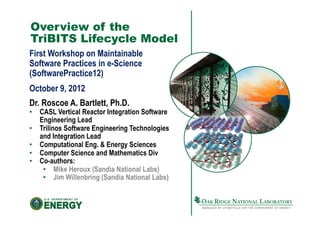 Overview of the
TriBITS Lifecycle Model
First Workshop on Maintainable
Software Practices in e-Science
(SoftwarePractice12)
October 9, 2012
Dr. Roscoe A. Bartlett, Ph.D.
•  CASL Vertical Reactor Integration Software
   Engineering Lead
•  Trilinos Software Engineering Technologies
   and Integration Lead
•  Computational Eng. & Energy Sciences
•  Computer Science and Mathematics Div
•  Co-authors:
    •  Mike Heroux (Sandia National Labs)
    •  Jim Willenbring (Sandia National Labs)
 
