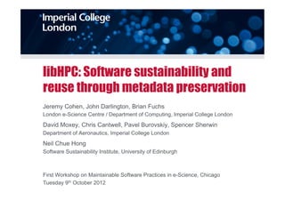 libHPC: Software sustainability and
reuse through metadata preservation
Jeremy Cohen, John Darlington, Brian Fuchs
London e-Science Centre / Department of Computing, Imperial College London
David Moxey, Chris Cantwell, Pavel Burovskiy, Spencer Sherwin
Department of Aeronautics, Imperial College London
Neil Chue Hong
Software Sustainability Institute, University of Edinburgh



First Workshop on Maintainable Software Practices in e-Science, Chicago
Tuesday 9th October 2012
 