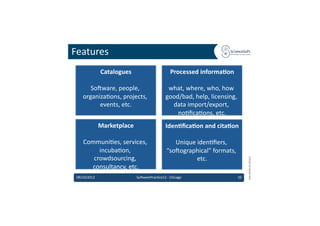 Features	
  
                  Catalogues
                           	
                                  Processed	
  informaMon	
  

        So'ware,	
  people,	
                                what,	
  where,	
  who,	
  how	
  
     organiza6ons,	
  projects,	
                           good/bad,	
  help,	
  licensing,	
  
           events,	
  etc.
                         	
                                   data	
  import/export,	
  
                                                                no6ﬁca6ons,	
  etc.      	
  
                  Marketplace	
                            IdenMﬁcaMon	
  and	
  citaMon	
  

     Communi6es,	
  services,	
                                Unique	
  iden6ﬁers,	
  
          incuba6on,	
                                      “so'ographical”	
  formats,	
  
        crowdsourcing,	
                                                etc.	
  




                                                                                                        EMI	
  INFSO-­‐RI-­‐261611	
  
       consultancy,	
  etc.
                          	
  
 09/10/2012	
                       So'warePrac6ce12	
  -­‐	
  Chicago	
                       10	
  
 