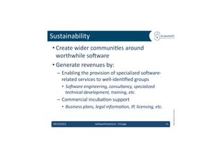 Sustainability	
  
 • Create	
  wider	
  communi6es	
  around	
  
   worthwhile	
  so'ware	
  
 • Generate	
  revenues	
  by:	
  
    –  Enabling	
  the	
  provision	
  of	
  specialized	
  so'ware-­‐
       related	
  services	
  to	
  well-­‐iden6ﬁed	
  groups	
  
         •  So3ware	
  engineering,	
  consultancy,	
  specialized	
  
            technical	
  development,	
  training,	
  etc.	
  
    –  Commercial	
  incuba6on	
  support	
  
         •  Business	
  plans,	
  legal	
  informa7on,	
  IP,	
  licensing,	
  etc.	
  




                                                                                                   EMI	
  INFSO-­‐RI-­‐261611	
  
 09/10/2012	
                     So'warePrac6ce12	
  -­‐	
  Chicago	
                    11	
  
 