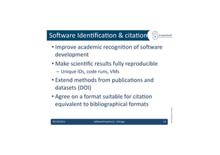 So'ware	
  Iden6ﬁca6on	
  &	
  cita6on	
  
 • Improve	
  academic	
  recogni6on	
  of	
  so'ware	
  
   development	
  
 • Make	
  scien6ﬁc	
  results	
  fully	
  reproducible	
  
    –  Unique	
  IDs,	
  code	
  runs,	
  VMs	
  
 • Extend	
  methods	
  from	
  publica6ons	
  and	
  
   datasets	
  (DOI)	
  
 • Agree	
  on	
  a	
  format	
  suitable	
  for	
  cita6on	
  
   equivalent	
  to	
  bibliographical	
  formats	
  




                                                                                EMI	
  INFSO-­‐RI-­‐261611	
  
 09/10/2012	
                 So'warePrac6ce12	
  -­‐	
  Chicago	
     12	
  
 