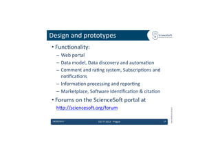 Design	
  and	
  prototypes	
  
 • Func6onality:	
  
     –  Web	
  portal	
  
     –  Data	
  model,	
  Data	
  discovery	
  and	
  automa6on	
  
     –  Comment	
  and	
  ra6ng	
  system,	
  Subscrip6ons	
  and	
  
        no6ﬁca6ons	
  
     –  Informa6on	
  processing	
  and	
  repor6ng	
  
     –  Marketplace,	
  So'ware	
  Iden6ﬁca6on	
  &	
  cita6on	
  
 • Forums	
  on	
  the	
  ScienceSo'	
  portal	
  at	
  
     hdp://scienceso'.org/forum	
  	
  




                                                                                 EMI	
  INFSO-­‐RI-­‐261611	
  
 18/09/2012	
                 EGI	
  TF	
  2012	
  -­‐	
  Prague	
      14	
  
 