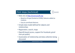First	
  steps	
  (technical)	
  
 •  Web	
  site	
  at	
  hdp://scienceso'.org	
  	
  
    –  Based	
  on	
  Drupal	
  (hosted	
  at	
  CERN),	
  features	
  added	
  as	
  
       modules	
  
    –  Easy	
  to	
  contribute	
  features	
  
 •  Simple	
  data	
  model	
  deﬁned	
  for	
  objects	
  and	
  
    rela6onships	
  
 •  Registra6on,	
  search,	
  maps	
  
 •  OpenID-­‐based	
  access,	
  support	
  for	
  Facebook,	
  gmail	
  
    (not	
  yet	
  public)	
  
 •  Automa6on	
  of	
  rela6onship	
  and	
  data	
  collec6on	
  being	
  




                                                                                                  EMI	
  INFSO-­‐RI-­‐261611	
  
    discussed	
  
 09/10/2012	
                   So'warePrac6ce12	
  -­‐	
  Chicago	
                     15	
  
 