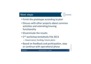 Next	
  steps	
  
 • Finish	
  the	
  prototype	
  according	
  to	
  plan	
  
 • Discuss	
  with	
  other	
  projects	
  about	
  common	
  
   ac6vi6es	
  and	
  extending/reusing	
  
   func6onality	
  
 • Disseminate	
  the	
  results	
  
 • 2nd	
  workshop	
  tenta6vely	
  Feb	
  2013	
  
    –  Governance,	
  funding,	
  future	
  plans	
  
 • Based	
  on	
  feedback	
  and	
  par6cipa6on,	
  stop	
  




                                                                             EMI	
  INFSO-­‐RI-­‐261611	
  
   or	
  con6nue	
  with	
  opera6onal	
  phase	
  	
  
 09/10/2012	
              So'warePrac6ce12	
  -­‐	
  Chicago	
     19	
  
 