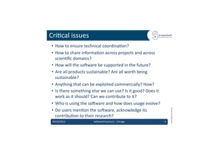Cri6cal	
  issues	
  
 •  How	
  to	
  ensure	
  technical	
  coordina6on?	
  
 •  How	
  to	
  share	
  informa6on	
  across	
  projects	
  and	
  across	
  
    scien6ﬁc	
  domains?	
  
 •  How	
  will	
  the	
  so'ware	
  be	
  supported	
  in	
  the	
  future?	
  
 •  Are	
  all	
  products	
  sustainable?	
  Are	
  all	
  worth	
  being	
  
    sustainable?	
  
 •  Anything	
  that	
  can	
  be	
  exploited	
  commercially?	
  How?	
  
 •  Is	
  there	
  something	
  else	
  we	
  can	
  use?	
  Is	
  it	
  good?	
  Does	
  it	
  
    work	
  as	
  it	
  should?	
  Can	
  we	
  contribute	
  to	
  it?	
  
 •  Who	
  is	
  using	
  the	
  so'ware	
  and	
  how	
  does	
  usage	
  evolve?	
  




                                                                                                           EMI	
  INFSO-­‐RI-­‐261611	
  
 •  Do	
  users	
  men6on	
  the	
  so'ware,	
  acknowledge	
  its	
  
    contribu6on	
  to	
  their	
  research?	
  
 09/10/2012	
                        So'warePrac6ce12	
  -­‐	
  Chicago	
                          6	
  
 