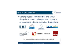 Ini6al	
  discussions	
  
 • Other	
  projects,	
  communi6es	
  and	
  SMEs	
  
   shared	
  the	
  same	
  challenges	
  and	
  concerns	
  
   or	
  expressed	
  interest	
  in	
  similar	
  discussions	
  




                                                                                                         EMI	
  INFSO-­‐RI-­‐261611	
  
                  The	
  ScienceSo'	
  Steering	
  Commi?ee	
  (Dec	
  2011-­‐Feb	
  2013)	
  


 09/10/2012	
                             So'warePrac6ce12	
  -­‐	
  Chicago	
                   7	
  
 