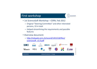 First	
  workshop	
  
 •  1st	
  ScienceSo'	
  Workshop	
  –	
  CERN,	
  Feb	
  2012	
  
    –  Original	
  “Steering	
  Commidee”	
  and	
  other	
  interested	
  
       persons,	
  33	
  in	
  total	
  
    –  Helped	
  streamlining	
  the	
  requirements	
  and	
  possible	
  
       features	
  
 •  Overview	
  document:	
  
    –  hdp://cdsweb.cern.ch/record/1451518/ﬁles/
       scienceso'_v1.0.pdf	
  	
  




                                                                                      EMI	
  INFSO-­‐RI-­‐261611	
  
 09/10/2012	
                So'warePrac6ce12	
  -­‐	
  Chicago	
             8	
  
 