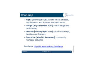 Roadmap	
  
     –  Alpha	
  (March-­‐June	
  2012):	
  reﬁnement	
  of	
  ideas,	
  
        requirements	
  and	
  features,	
  state-­‐of-­‐the-­‐art	
  
     –  Design	
  (July-­‐December	
  2012):	
  ini6al	
  design	
  and	
  
        prototyping	
  
     –  Concept	
  (January-­‐April	
  2013):	
  proof-­‐of-­‐concept,	
  
        itera6ons	
  on	
  features	
  
     –  OperaMon	
  (May	
  2013	
  onwards):	
  community	
  
        managed	
  ac6vi6es	
  

     Roadmap:	
  hdp://scienceso'.org/roadmap	
  




                                                                                      EMI	
  INFSO-­‐RI-­‐261611	
  
 18/09/2012	
                   EGI	
  TF	
  2012	
  -­‐	
  Prague	
          9	
  
 