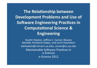 The	
  Rela(onship	
  between	
  
Development	
  Problems	
  and	
  Use	
  of	
  
 So:ware	
  Engineering	
  Prac(ces	
  in	
  
    Computa(onal	
  Science	
  &	
  
              Engineering	
  
      Dus$n	
  Heaton,	
  Jeﬀrey	
  C.	
  Carver,	
  Roscoe	
  
    Bartle8,	
  Kimberly	
  Oakes,	
  and	
  Lorin	
  Hochstein	
  
   dwheaton@crimson.ua.edu,	
  carver@cs.ua.edu	
  
        Maintainable	
  SoFware	
  Prac$ces	
  in	
  	
  	
  	
  	
  	
  	
  	
  	
  	
  	
  	
  
                      e-­‐Science	
  
                 e-­‐Science	
  2012	
  
 