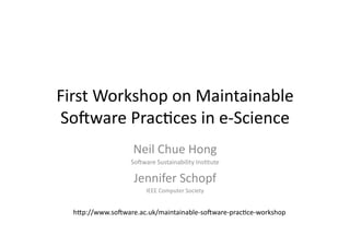 First	
  Workshop	
  on	
  Maintainable	
  
So3ware	
  Prac7ces	
  in	
  e-­‐Science	
  
                       Neil	
  Chue	
  Hong	
  
                      So3ware	
  Sustainability	
  Ins7tute	
  

                       Jennifer	
  Schopf	
  
                            IEEE	
  Computer	
  Society	
  


   hDp://www.so3ware.ac.uk/maintainable-­‐so3ware-­‐prac7ce-­‐workshop	
  
 