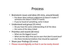 Process	
  
•  Brainstorm	
  issues	
  and	
  ideas	
  (45	
  mins,	
  around	
  break)	
  
     –  Put	
  down	
  ideas	
...